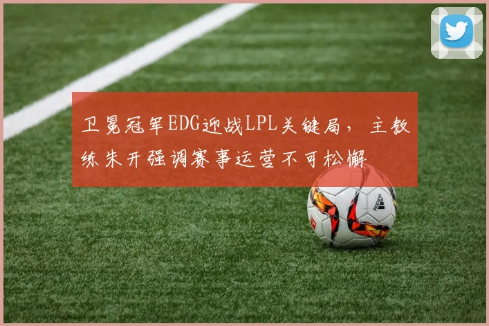 卫冕冠军EDG迎战LPL关键局，主教练朱开强调赛事运营不可松懈