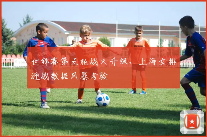 世锦赛第五轮战火升级，上海女排迎战数据风暴考验