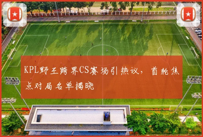 KPL野王跨界CS赛场引热议，首轮焦点对局名单揭晓