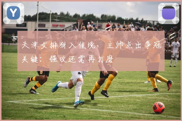 天津女排渐入佳境，主帅点出争冠关键：强攻还需再打磨