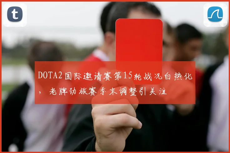 DOTA2国际邀请赛第15轮战况白热化，老牌劲旅赛季末调整引关注