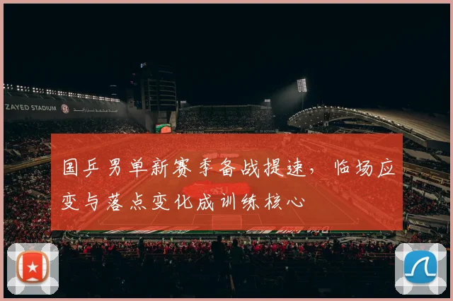 国乒男单新赛季备战提速，临场应变与落点变化成训练核心