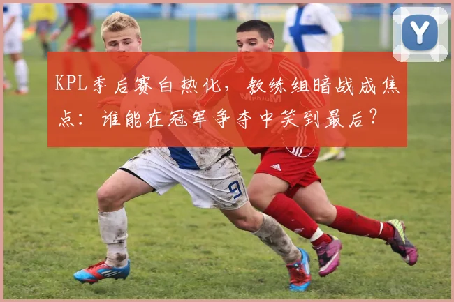 KPL季后赛白热化，教练组暗战成焦点：谁能在冠军争夺中笑到最后？