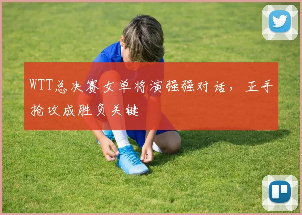 WTT总决赛女单将演强强对话，正手抢攻成胜负关键