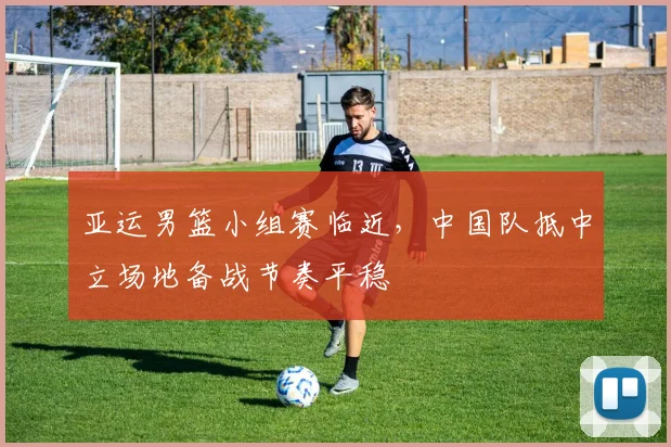 亚运男篮小组赛临近，中国队抵中立场地备战节奏平稳