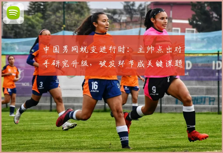 中国男网蜕变进行时：主帅点出对手研究升级，破发环节成关键课题