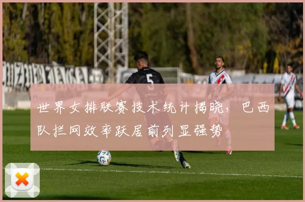 世界女排联赛技术统计揭晓，巴西队拦网效率跃居前列显强势