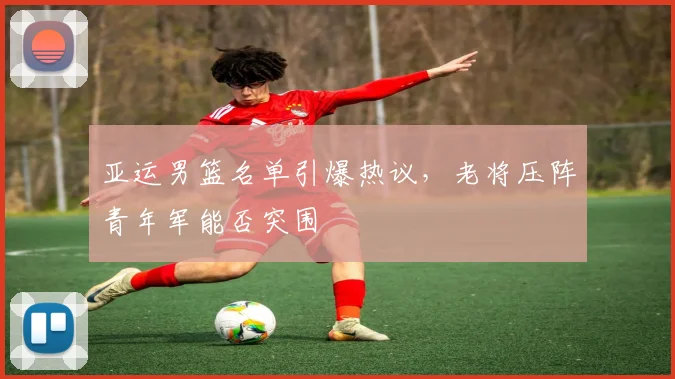 亚运男篮名单引爆热议，老将压阵青年军能否突围