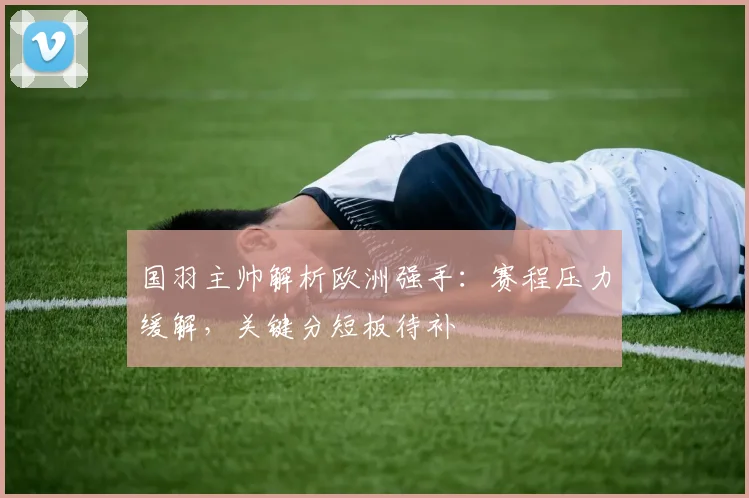 国羽主帅解析欧洲强手：赛程压力缓解，关键分短板待补