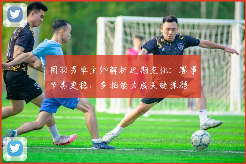 国羽男单主帅解析近期变化：赛事节奏更稳，多拍能力成关键课题