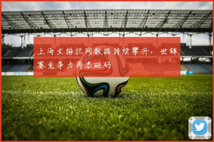 上海女排拦网数据持续攀升，世锦赛竞争力再添砝码