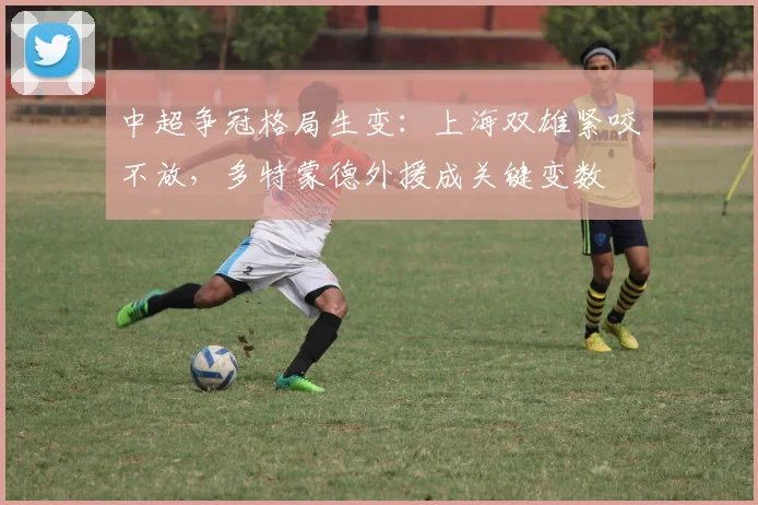 中超争冠格局生变：上海双雄紧咬不放，多特蒙德外援成关键变数