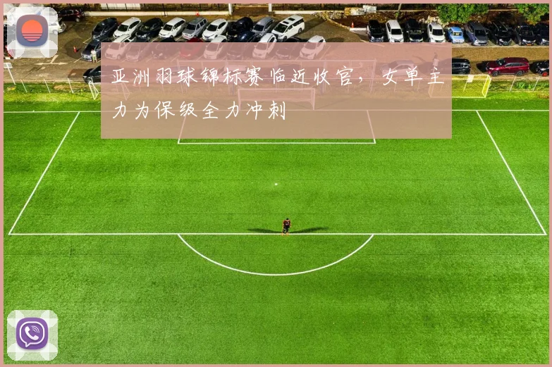 亚洲羽球锦标赛临近收官，女单主力为保级全力冲刺