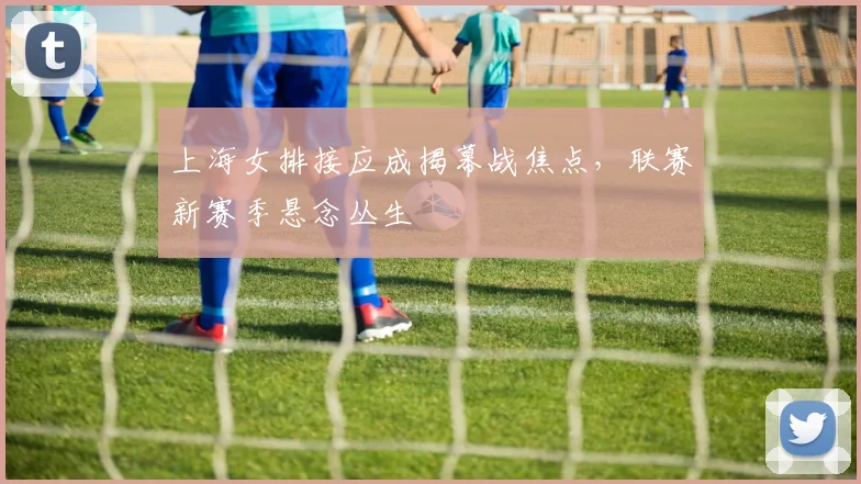 上海女排接应成揭幕战焦点，联赛新赛季悬念丛生