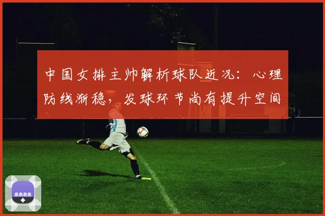 中国女排主帅解析球队近况：心理防线渐稳，发球环节尚有提升空间