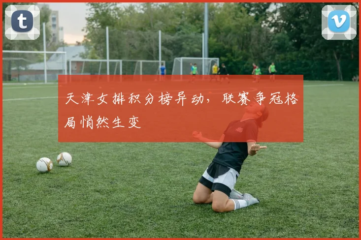 天津女排积分榜异动，联赛争冠格局悄然生变