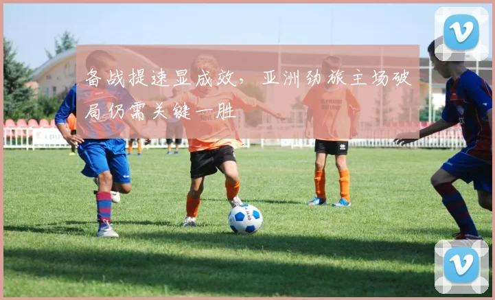 备战提速显成效，亚洲劲旅主场破局仍需关键一胜