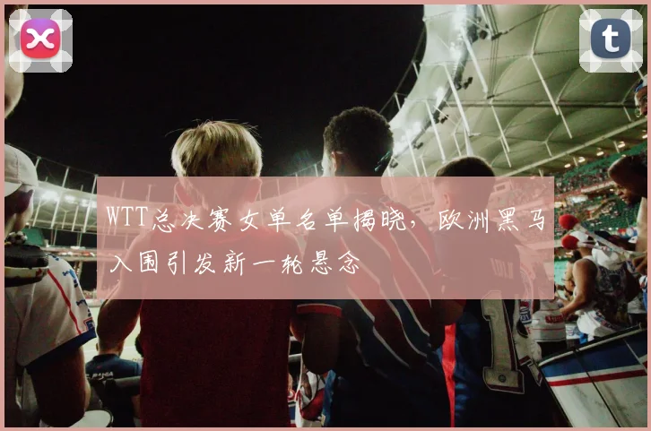 WTT总决赛女单名单揭晓，欧洲黑马入围引发新一轮悬念