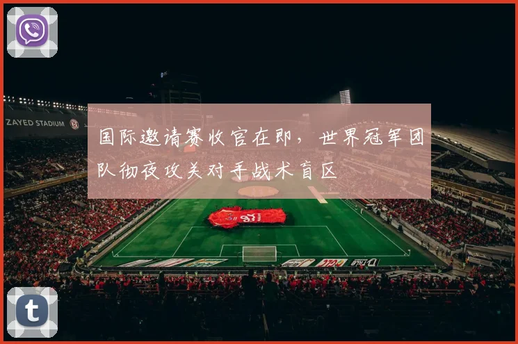 国际邀请赛收官在即，世界冠军团队彻夜攻关对手战术盲区