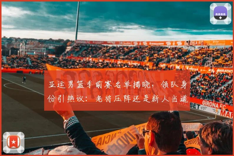 亚运男篮季前赛名单揭晓，领队身份引热议：老将压阵还是新人当道？