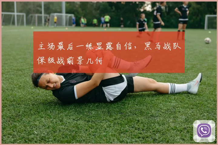 主场最后一练显露自信，黑马战队保级战前景几何