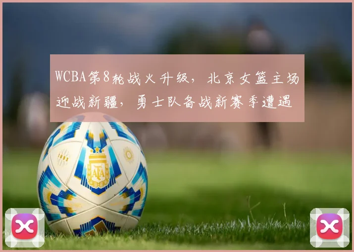 WCBA第8轮战火升级，北京女篮主场迎战新疆，勇士队备战新赛季遭遇磨合瓶颈