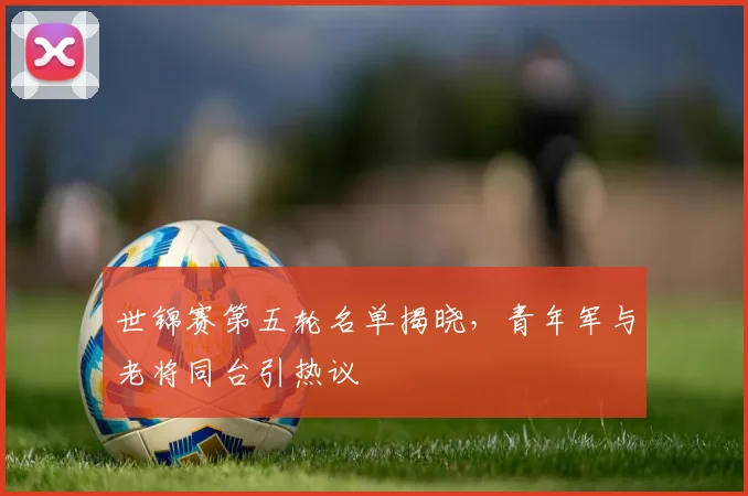 世锦赛第五轮名单揭晓，青年军与老将同台引热议