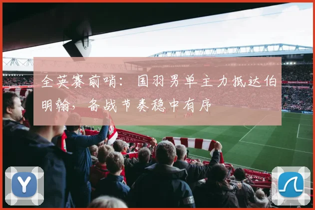 全英赛前哨：国羽男单主力抵达伯明翰，备战节奏稳中有序