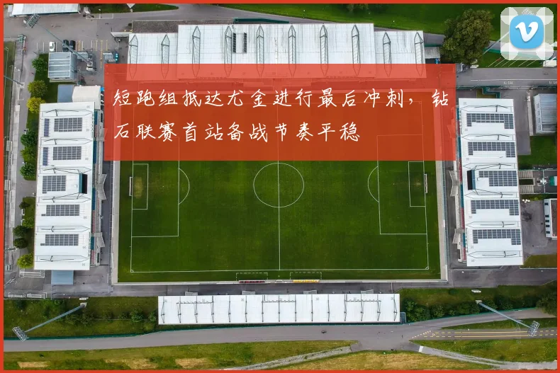 短跑组抵达尤金进行最后冲刺，钻石联赛首站备战节奏平稳