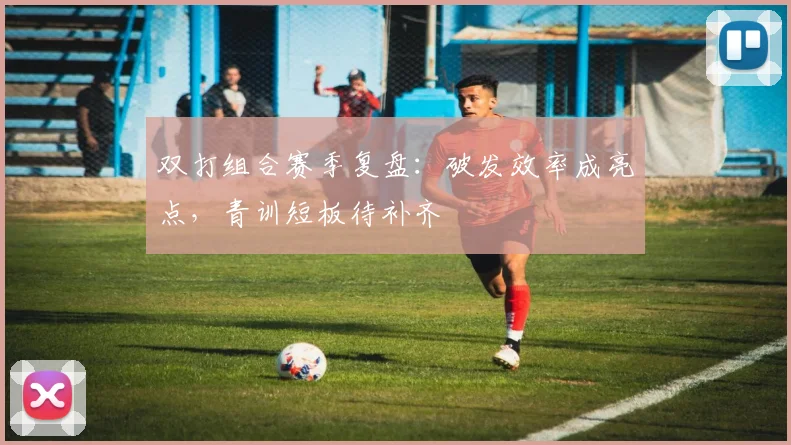 双打组合赛季复盘：破发效率成亮点，青训短板待补齐