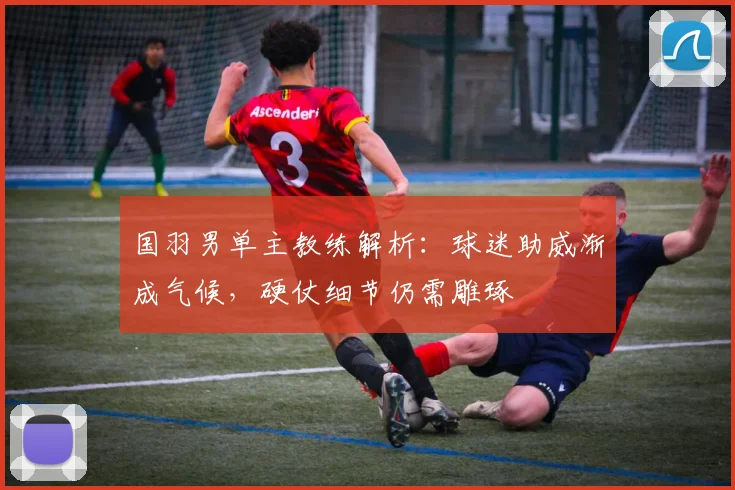 国羽男单主教练解析：球迷助威渐成气候，硬仗细节仍需雕琢
