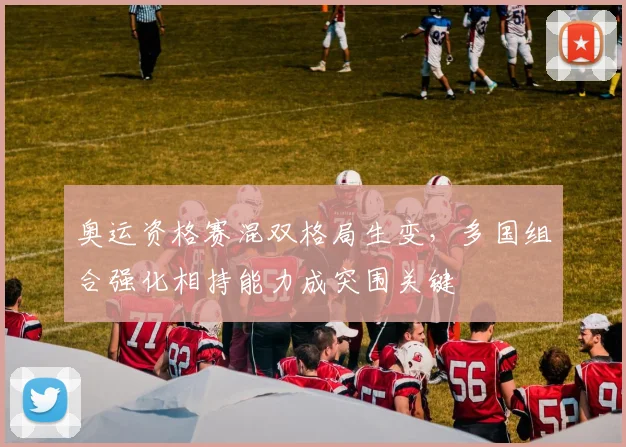 奥运资格赛混双格局生变，多国组合强化相持能力成突围关键