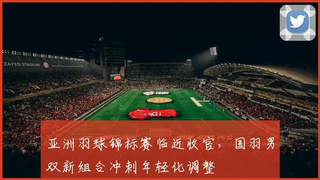 亚洲羽球锦标赛临近收官，国羽男双新组合冲刺年轻化调整