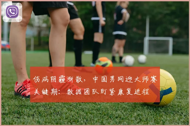 伤病阴霾渐散，中国男网迎大师赛关键期：数据团队盯紧康复进程