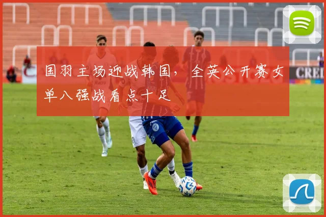 国羽主场迎战韩国，全英公开赛女单八强战看点十足
