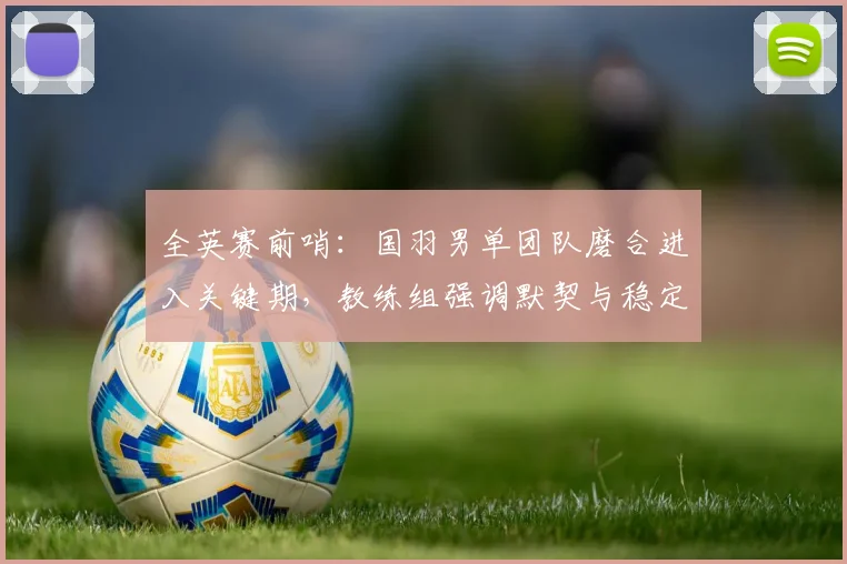 全英赛前哨：国羽男单团队磨合进入关键期，教练组强调默契与稳定性