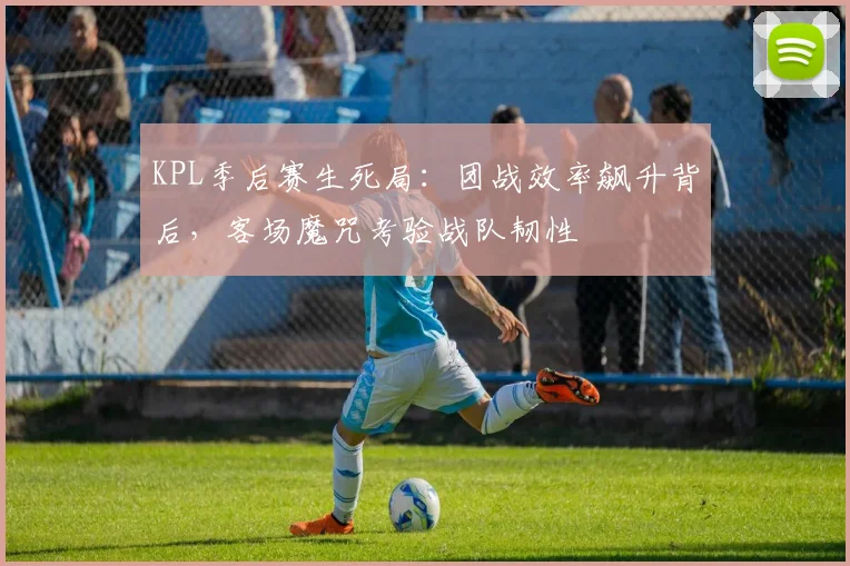 KPL季后赛生死局：团战效率飙升背后，客场魔咒考验战队韧性
