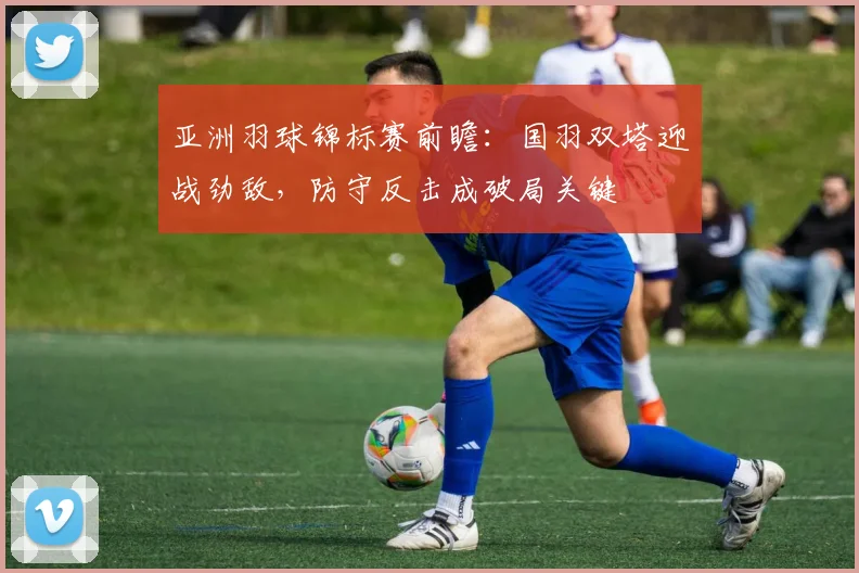 亚洲羽球锦标赛前瞻：国羽双塔迎战劲敌，防守反击成破局关键