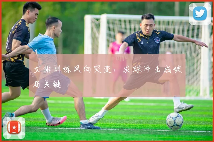 女排训练风向突变，发球冲击成破局关键