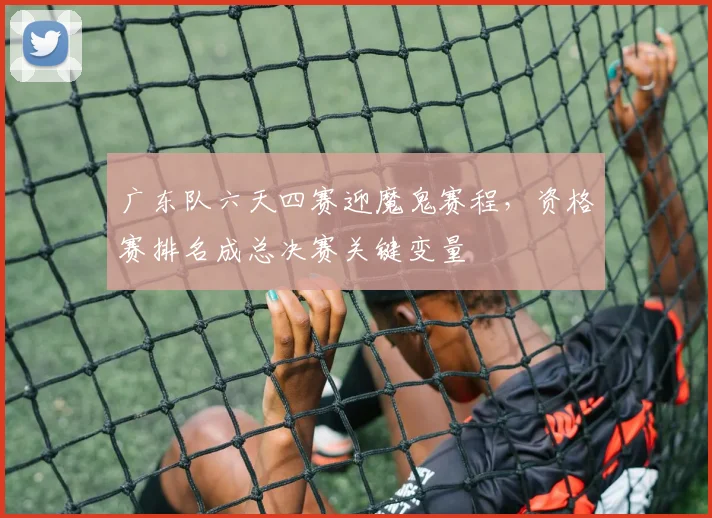 广东队六天四赛迎魔鬼赛程，资格赛排名成总决赛关键变量