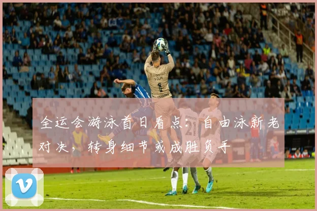 全运会游泳首日看点：自由泳新老对决，转身细节或成胜负手