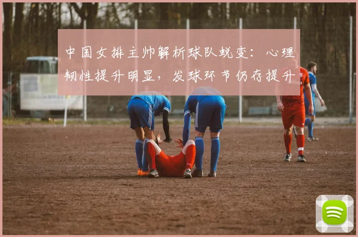 中国女排主帅解析球队蜕变：心理韧性提升明显，发球环节仍存提升空间