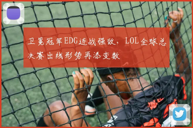 卫冕冠军EDG连战强敌，LOL全球总决赛出线形势再添变数