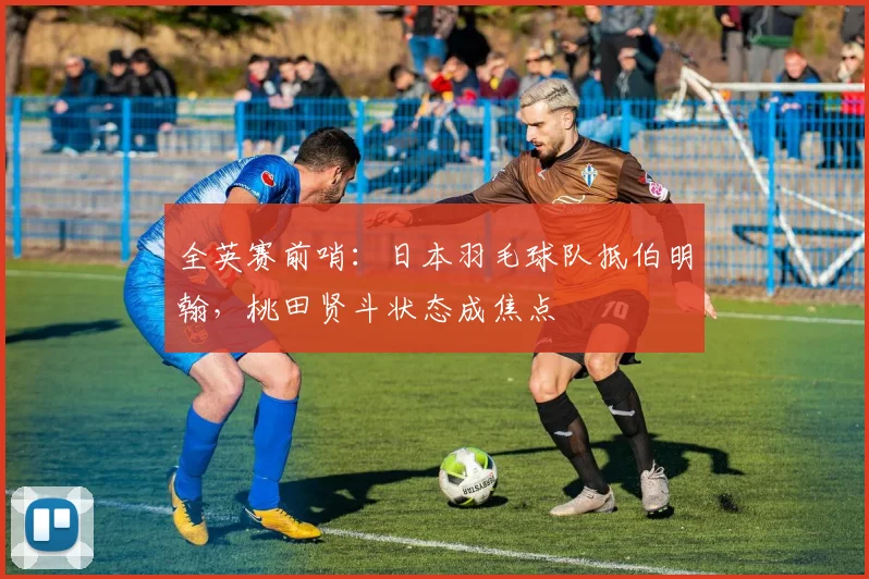 全英赛前哨：日本羽毛球队抵伯明翰，桃田贤斗状态成焦点