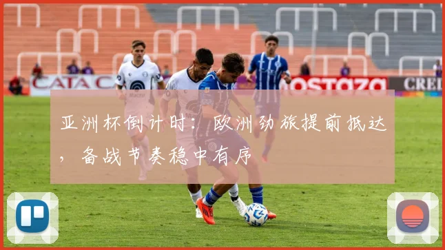 亚洲杯倒计时：欧洲劲旅提前抵达，备战节奏稳中有序