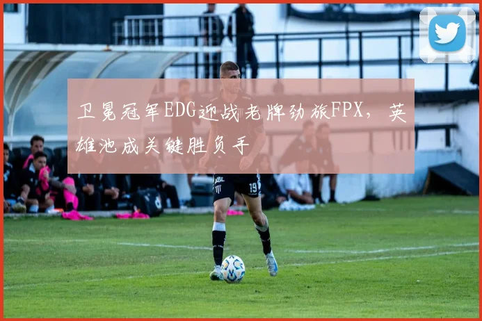 卫冕冠军EDG迎战老牌劲旅FPX，英雄池成关键胜负手