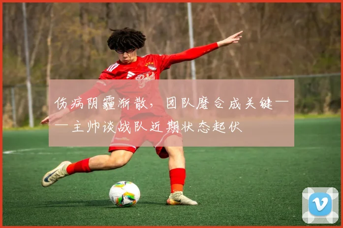 伤病阴霾渐散，团队磨合成关键——主帅谈战队近期状态起伏