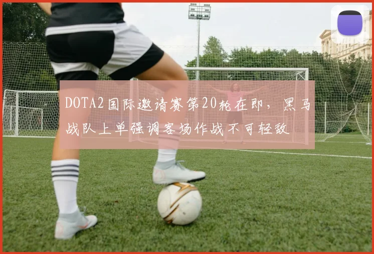 DOTA2国际邀请赛第20轮在即，黑马战队上单强调客场作战不可轻敌