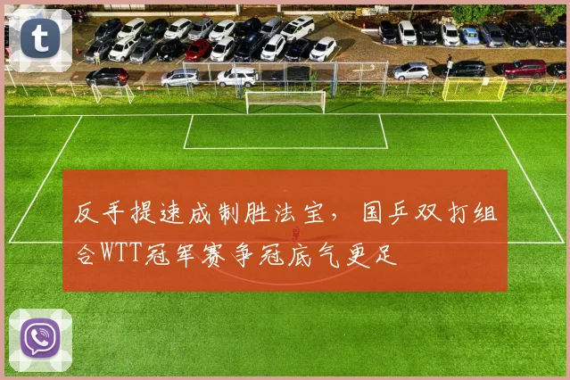 反手提速成制胜法宝，国乒双打组合WTT冠军赛争冠底气更足