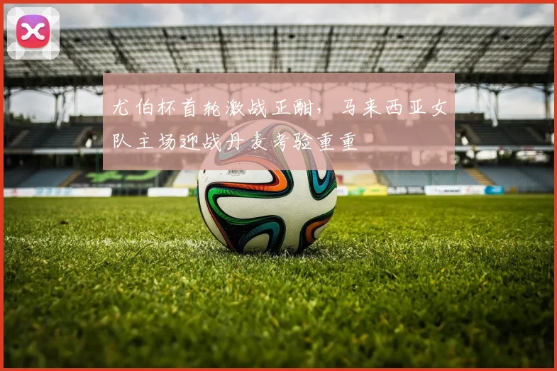 尤伯杯首轮激战正酣，马来西亚女队主场迎战丹麦考验重重